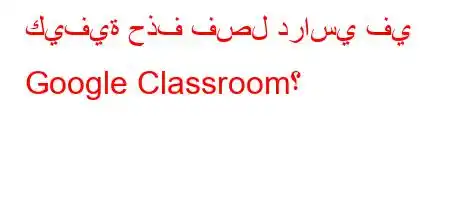 كيفية حذف فصل دراسي في Google Classroom؟